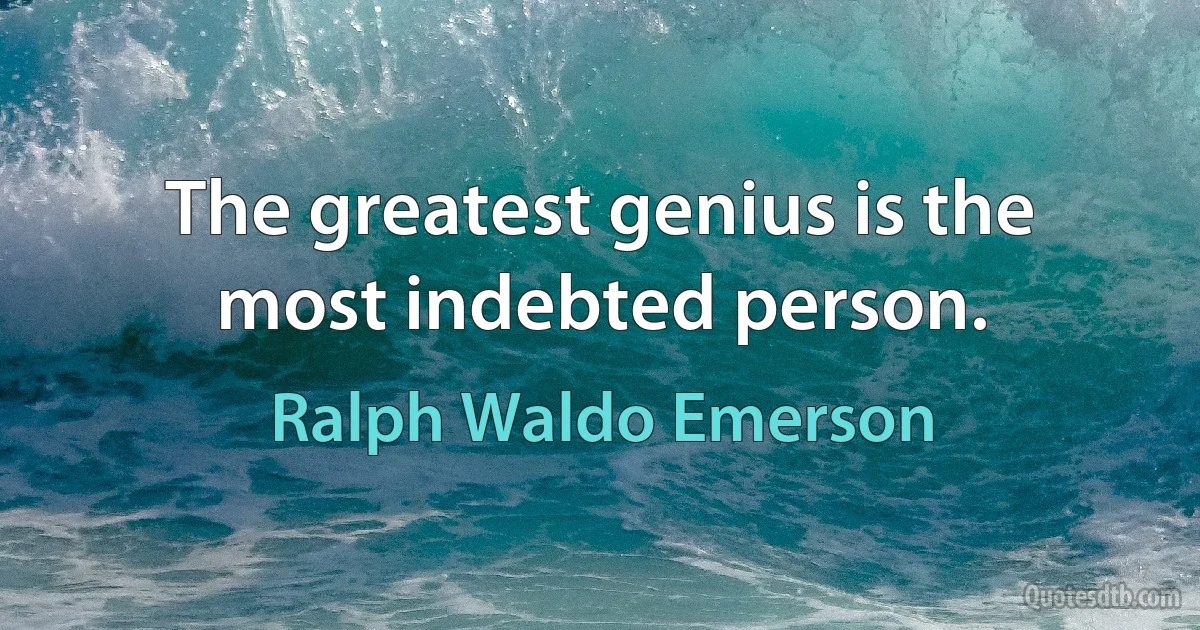 The greatest genius is the most indebted person. (Ralph Waldo Emerson)