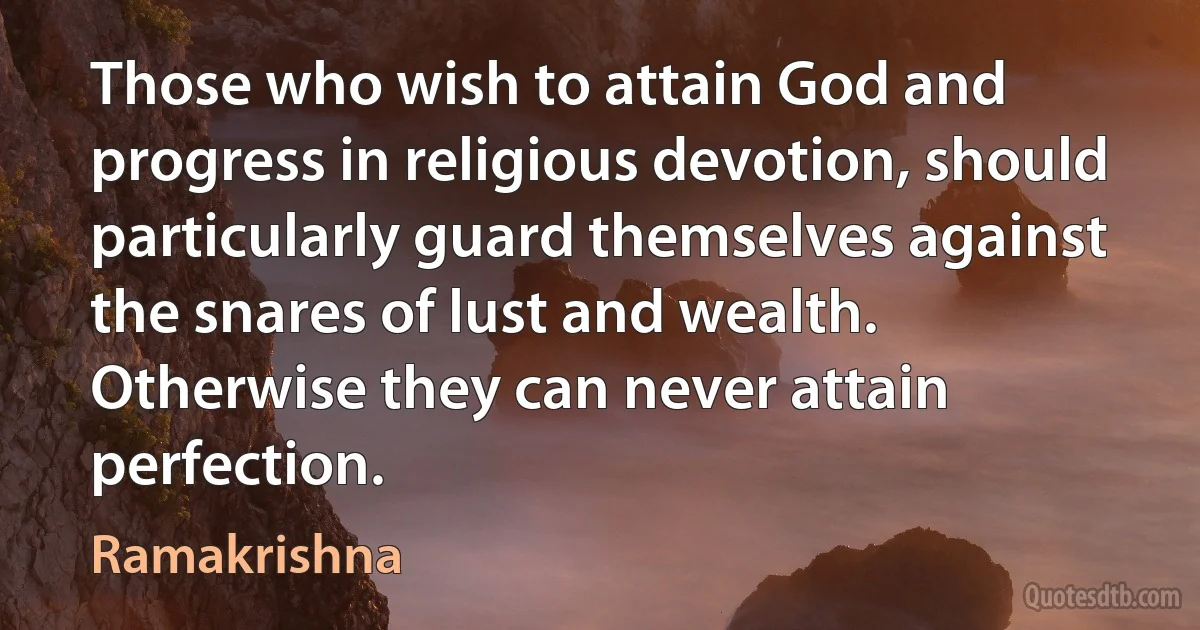 Those who wish to attain God and progress in religious devotion, should particularly guard themselves against the snares of lust and wealth. Otherwise they can never attain perfection. (Ramakrishna)