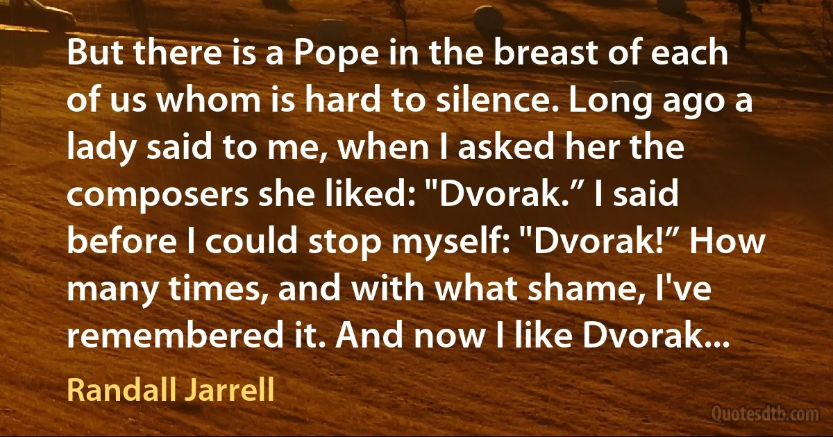 But there is a Pope in the breast of each of us whom is hard to silence. Long ago a lady said to me, when I asked her the composers she liked: "Dvorak.” I said before I could stop myself: "Dvorak!” How many times, and with what shame, I've remembered it. And now I like Dvorak... (Randall Jarrell)