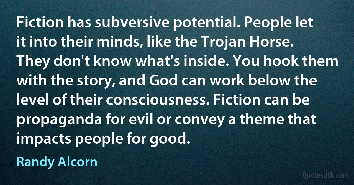 Fiction has subversive potential. People let it into their minds, like the Trojan Horse. They don't know what's inside. You hook them with the story, and God can work below the level of their consciousness. Fiction can be propaganda for evil or convey a theme that impacts people for good. (Randy Alcorn)