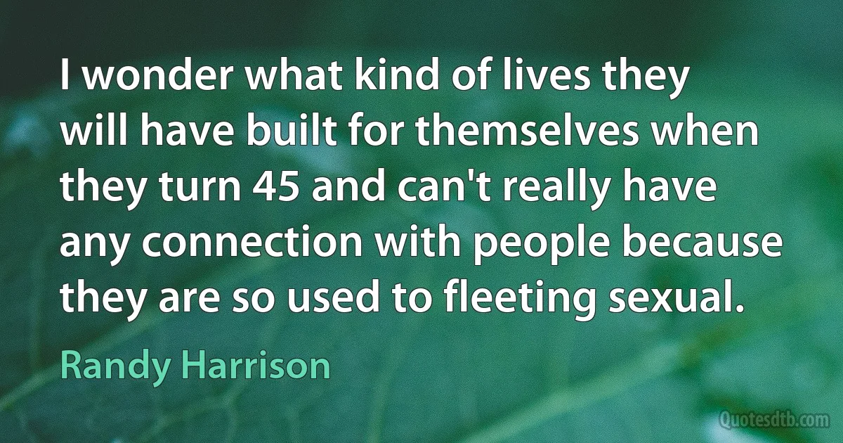 I wonder what kind of lives they will have built for themselves when they turn 45 and can't really have any connection with people because they are so used to fleeting sexual. (Randy Harrison)