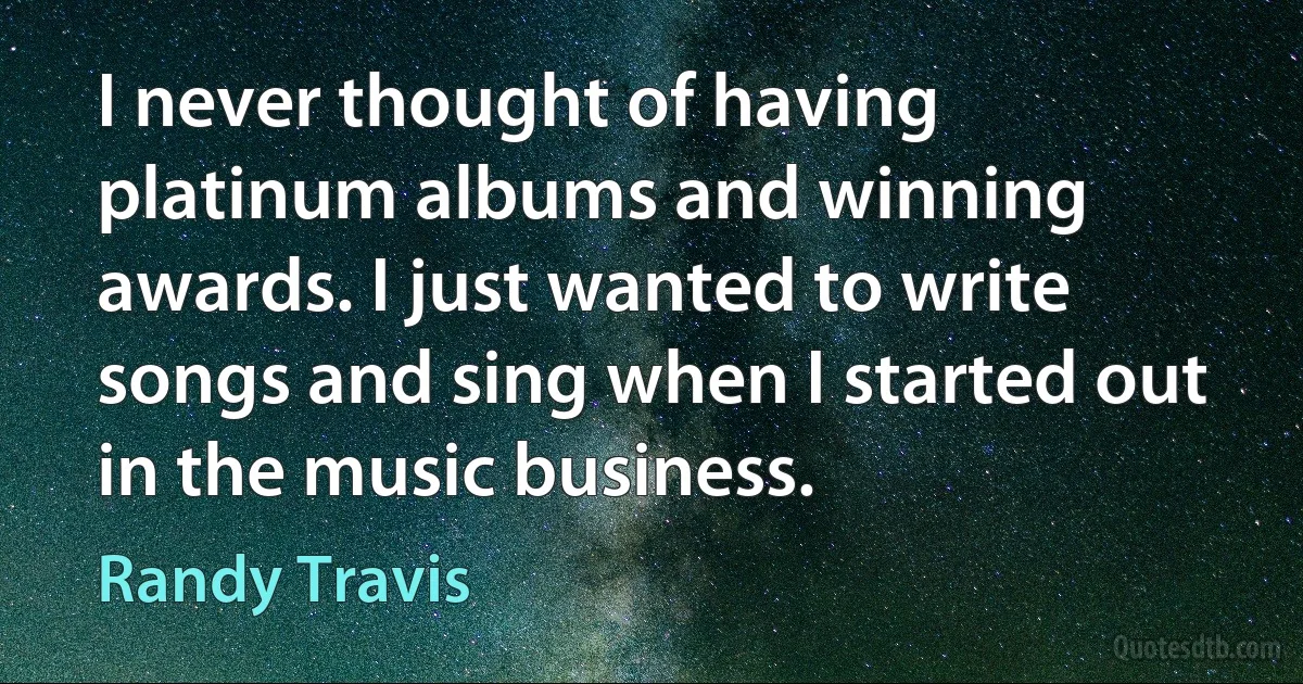 I never thought of having platinum albums and winning awards. I just wanted to write songs and sing when I started out in the music business. (Randy Travis)