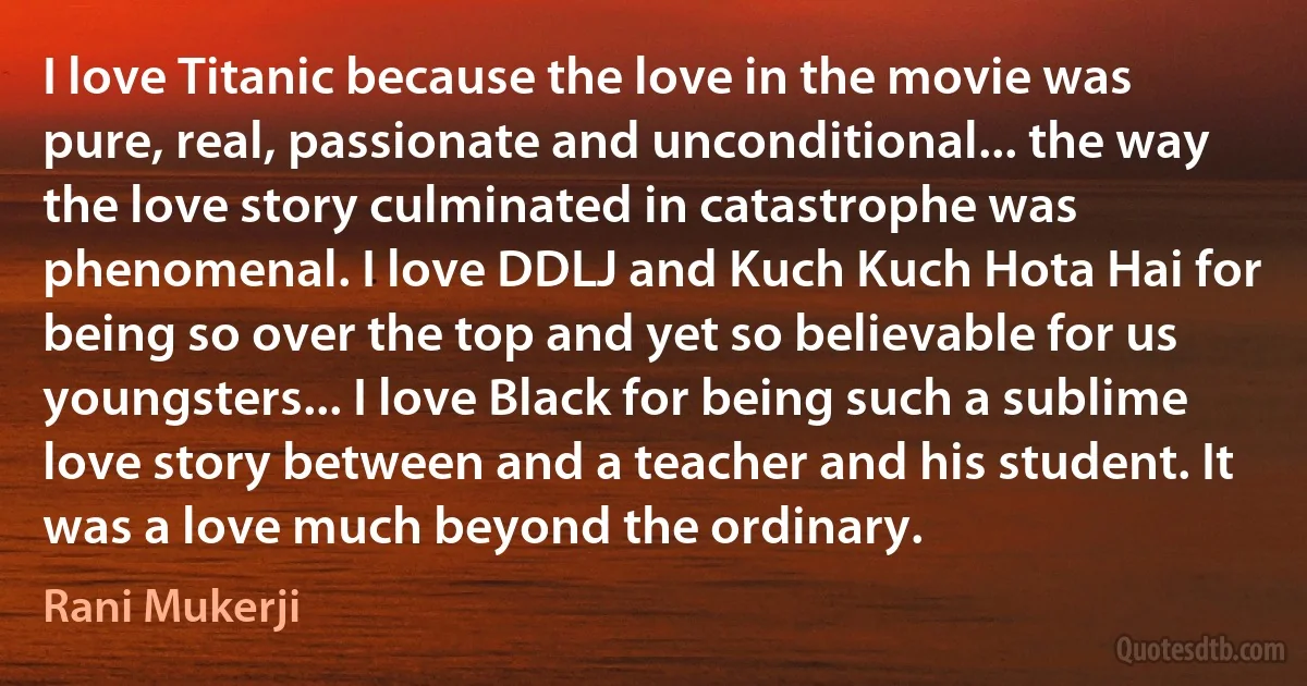 I love Titanic because the love in the movie was pure, real, passionate and unconditional... the way the love story culminated in catastrophe was phenomenal. I love DDLJ and Kuch Kuch Hota Hai for being so over the top and yet so believable for us youngsters... I love Black for being such a sublime love story between and a teacher and his student. It was a love much beyond the ordinary. (Rani Mukerji)