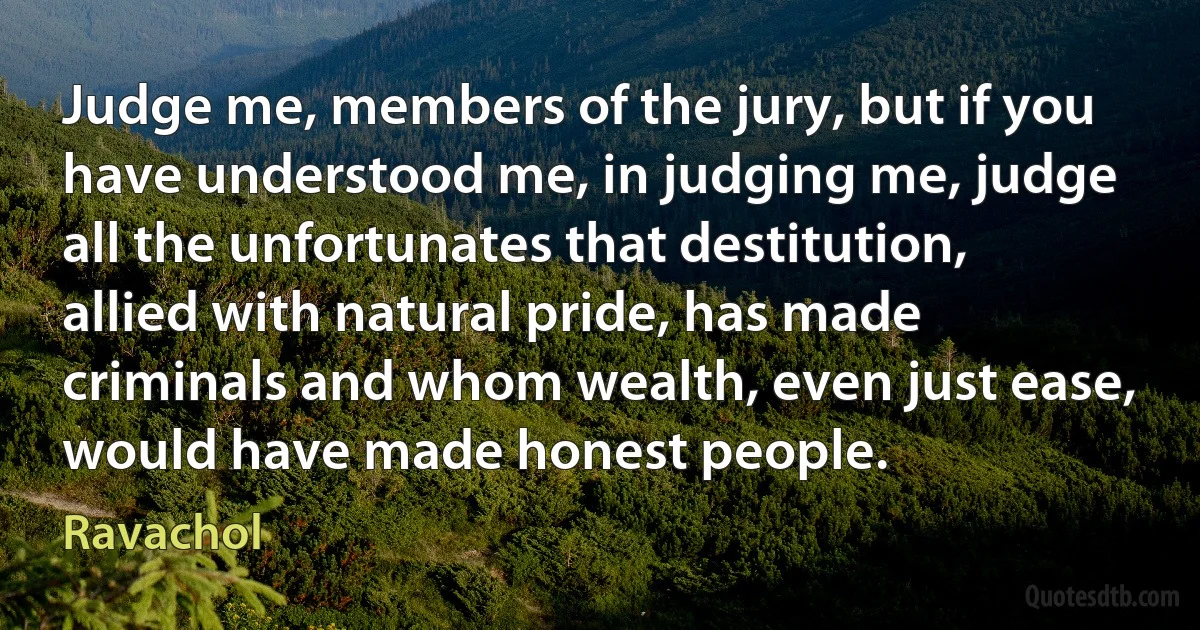 Judge me, members of the jury, but if you have understood me, in judging me, judge all the unfortunates that destitution, allied with natural pride, has made criminals and whom wealth, even just ease, would have made honest people. (Ravachol)