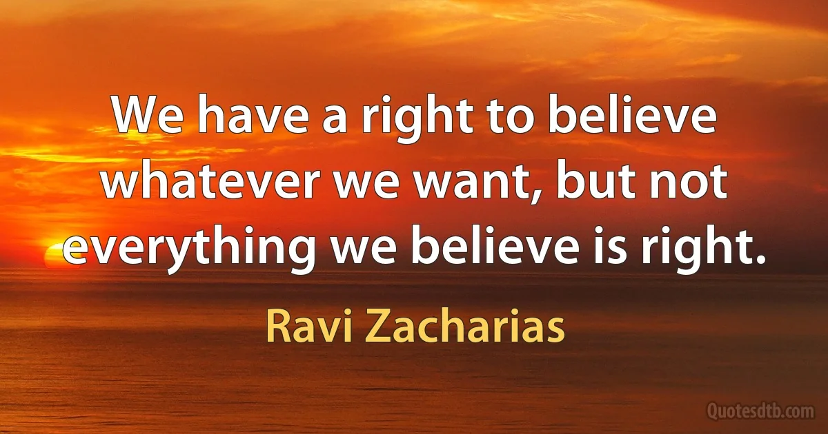 We have a right to believe whatever we want, but not everything we believe is right. (Ravi Zacharias)