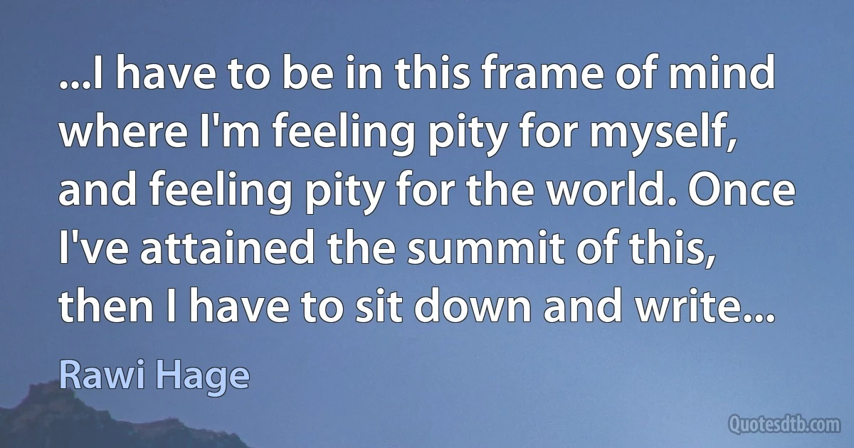 ...I have to be in this frame of mind where I'm feeling pity for myself, and feeling pity for the world. Once I've attained the summit of this, then I have to sit down and write... (Rawi Hage)