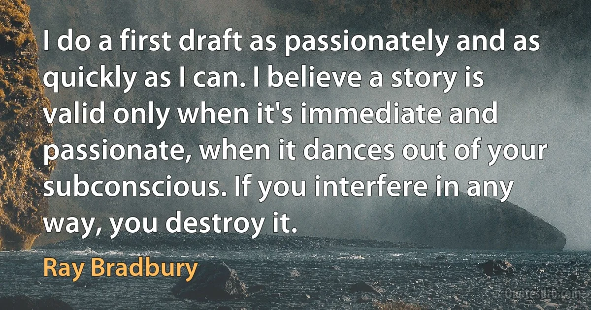 I do a first draft as passionately and as quickly as I can. I believe a story is valid only when it's immediate and passionate, when it dances out of your subconscious. If you interfere in any way, you destroy it. (Ray Bradbury)