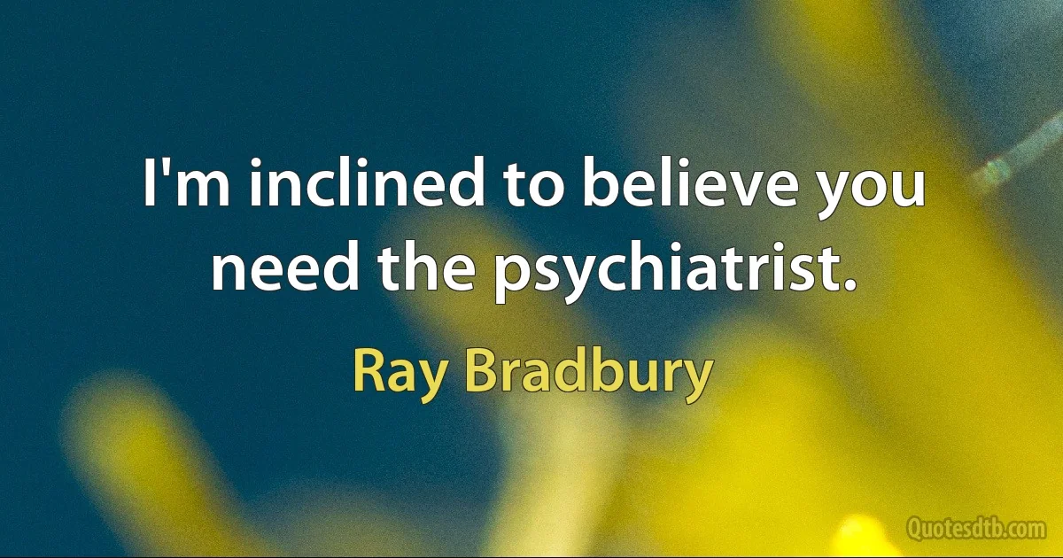 I'm inclined to believe you need the psychiatrist. (Ray Bradbury)