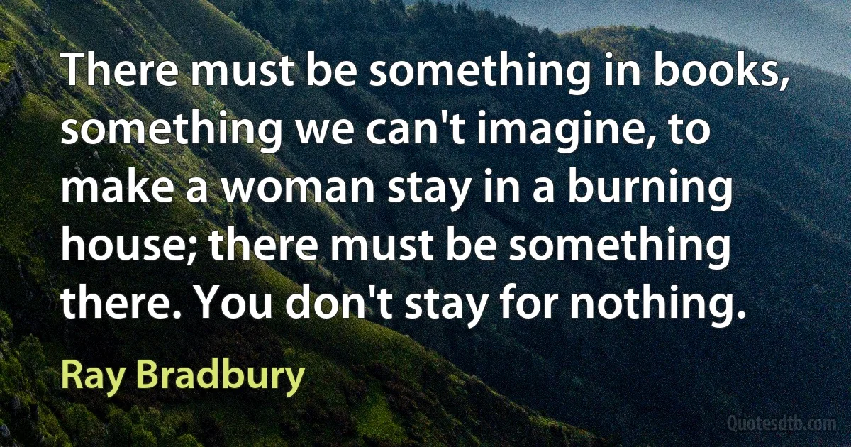 There must be something in books, something we can't imagine, to make a woman stay in a burning house; there must be something there. You don't stay for nothing. (Ray Bradbury)