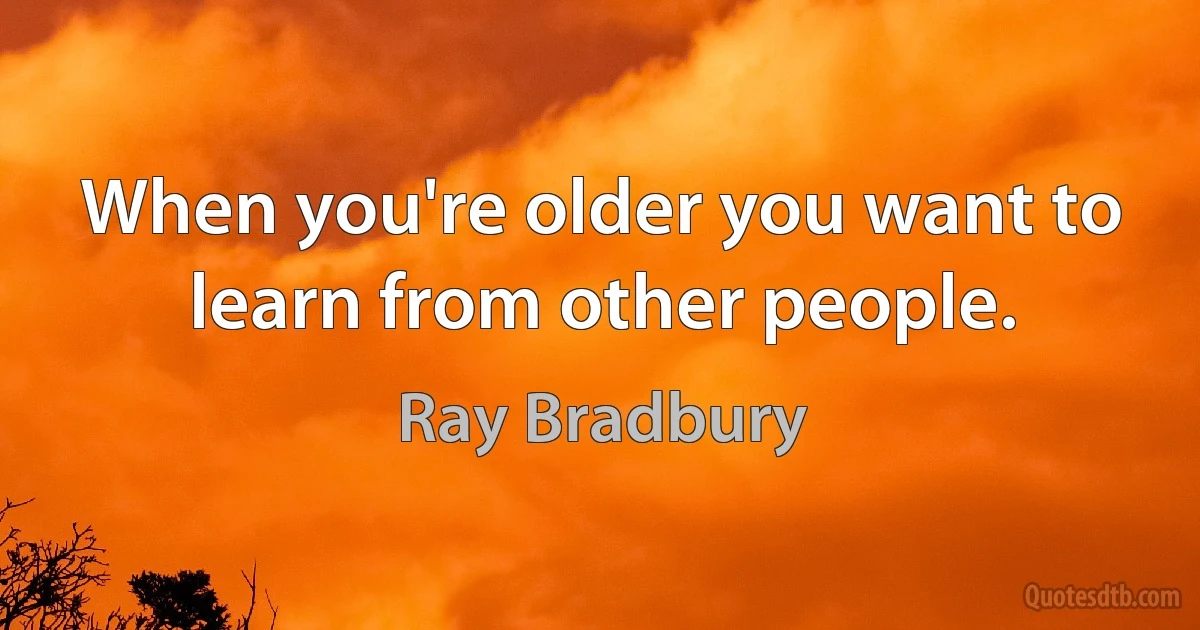 When you're older you want to learn from other people. (Ray Bradbury)