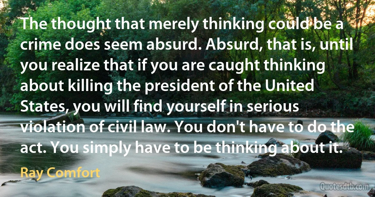 The thought that merely thinking could be a crime does seem absurd. Absurd, that is, until you realize that if you are caught thinking about killing the president of the United States, you will find yourself in serious violation of civil law. You don't have to do the act. You simply have to be thinking about it. (Ray Comfort)