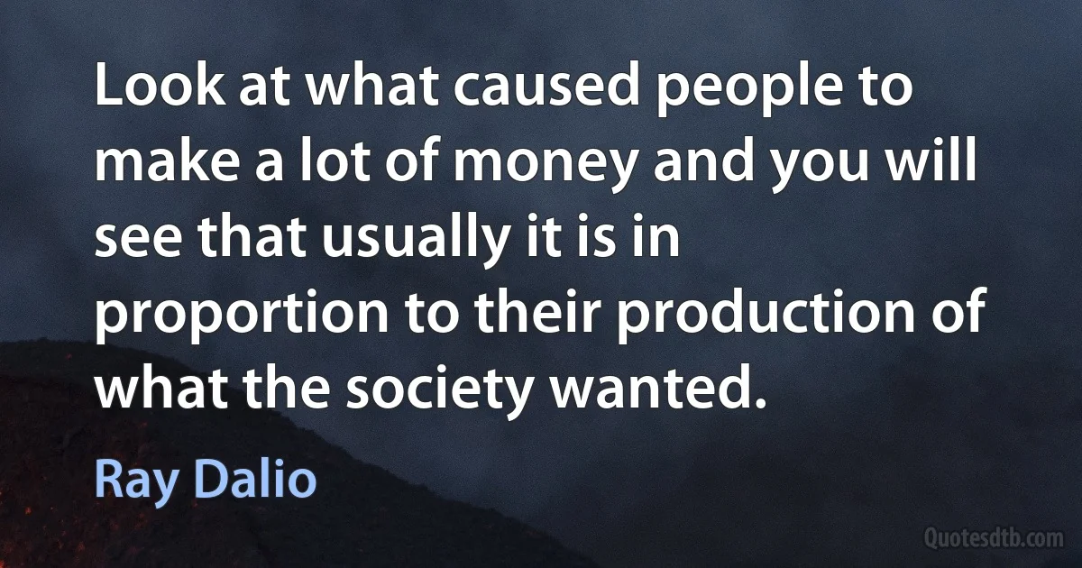 Look at what caused people to make a lot of money and you will see that usually it is in proportion to their production of what the society wanted. (Ray Dalio)