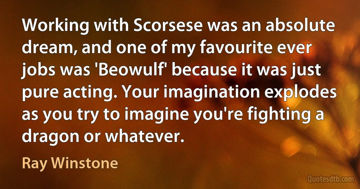 Working with Scorsese was an absolute dream, and one of my favourite ever jobs was 'Beowulf' because it was just pure acting. Your imagination explodes as you try to imagine you're fighting a dragon or whatever. (Ray Winstone)