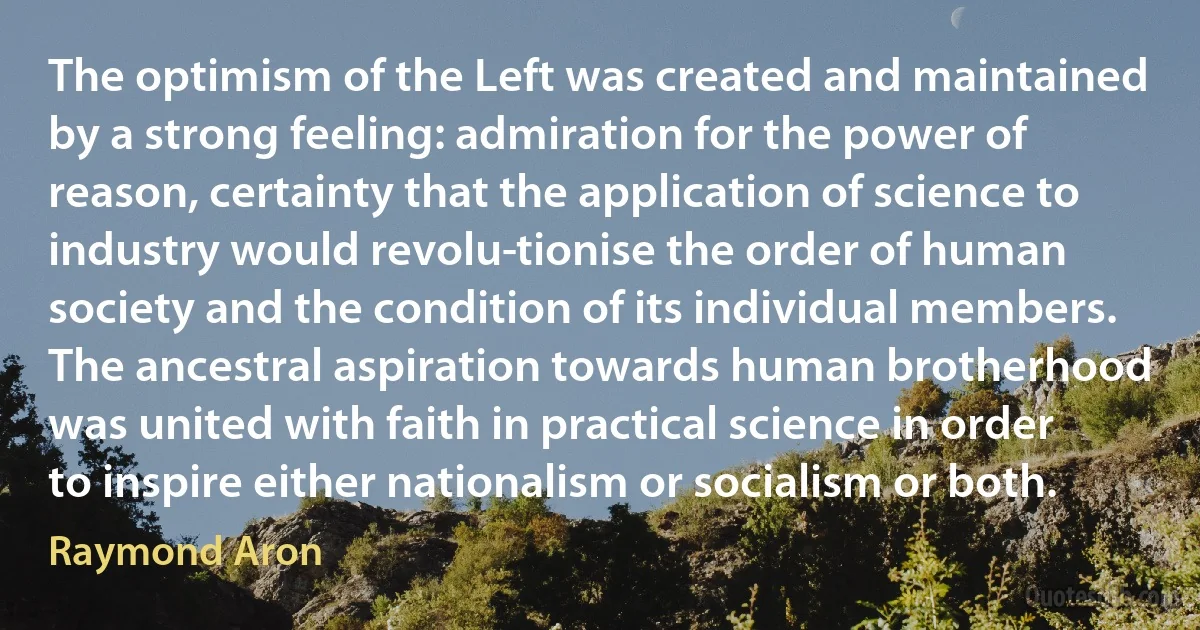 The optimism of the Left was created and maintained by a strong feeling: admiration for the power of reason, certainty that the application of science to industry would revolu­tionise the order of human society and the condition of its individual members. The ancestral aspiration towards human brotherhood was united with faith in practical science in order to inspire either nationalism or socialism or both. (Raymond Aron)