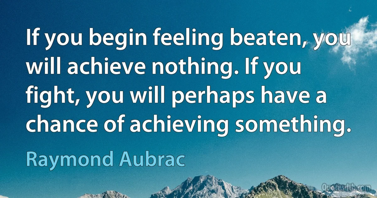 If you begin feeling beaten, you will achieve nothing. If you fight, you will perhaps have a chance of achieving something. (Raymond Aubrac)