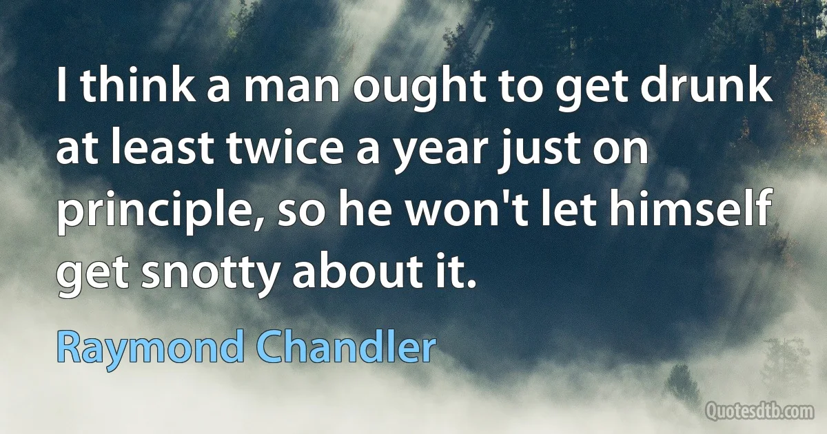 I think a man ought to get drunk at least twice a year just on principle, so he won't let himself get snotty about it. (Raymond Chandler)