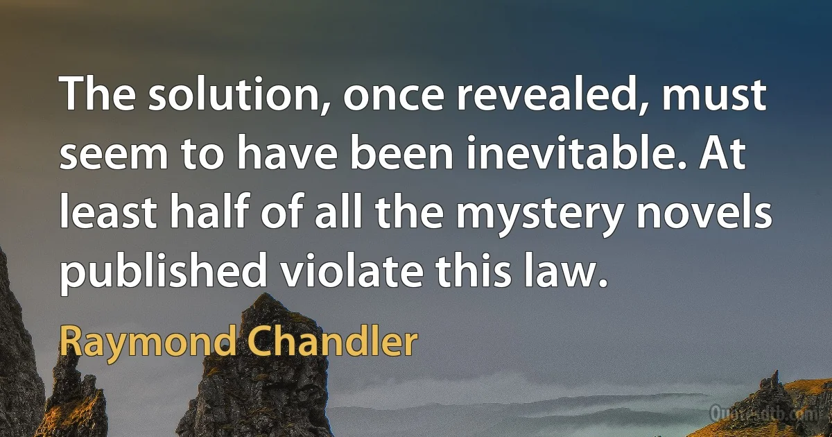 The solution, once revealed, must seem to have been inevitable. At least half of all the mystery novels published violate this law. (Raymond Chandler)