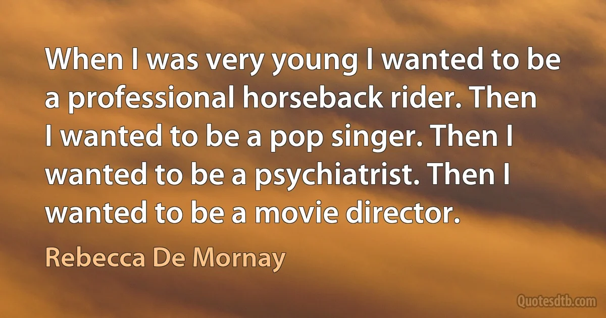 When I was very young I wanted to be a professional horseback rider. Then I wanted to be a pop singer. Then I wanted to be a psychiatrist. Then I wanted to be a movie director. (Rebecca De Mornay)