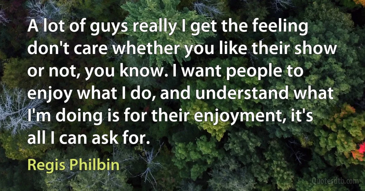 A lot of guys really I get the feeling don't care whether you like their show or not, you know. I want people to enjoy what I do, and understand what I'm doing is for their enjoyment, it's all I can ask for. (Regis Philbin)