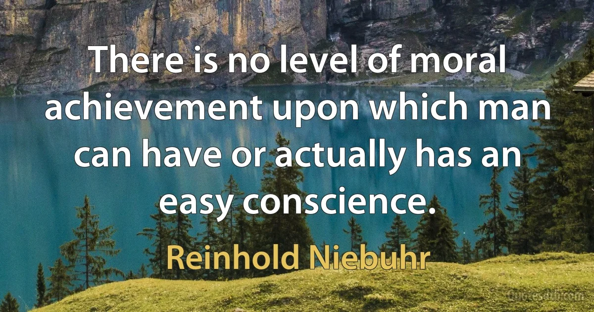 There is no level of moral achievement upon which man can have or actually has an easy conscience. (Reinhold Niebuhr)