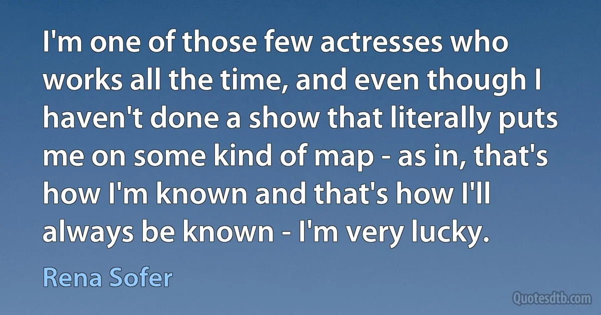 I'm one of those few actresses who works all the time, and even though I haven't done a show that literally puts me on some kind of map - as in, that's how I'm known and that's how I'll always be known - I'm very lucky. (Rena Sofer)