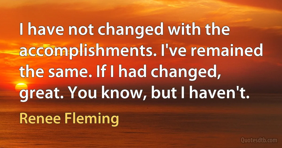 I have not changed with the accomplishments. I've remained the same. If I had changed, great. You know, but I haven't. (Renee Fleming)