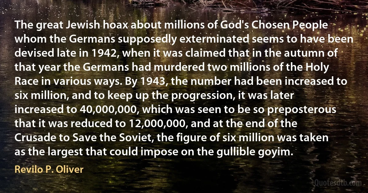 The great Jewish hoax about millions of God's Chosen People whom the Germans supposedly exterminated seems to have been devised late in 1942, when it was claimed that in the autumn of that year the Germans had murdered two millions of the Holy Race in various ways. By 1943, the number had been increased to six million, and to keep up the progression, it was later increased to 40,000,000, which was seen to be so preposterous that it was reduced to 12,000,000, and at the end of the Crusade to Save the Soviet, the figure of six million was taken as the largest that could impose on the gullible goyim. (Revilo P. Oliver)