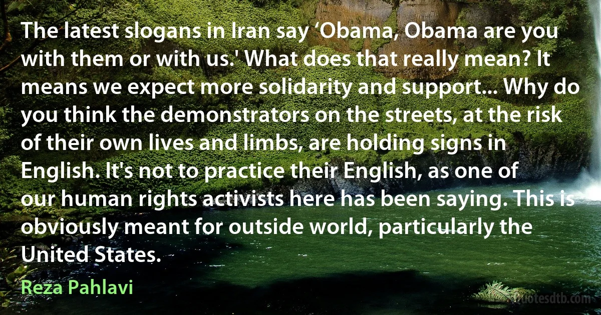 The latest slogans in Iran say ‘Obama, Obama are you with them or with us.' What does that really mean? It means we expect more solidarity and support... Why do you think the demonstrators on the streets, at the risk of their own lives and limbs, are holding signs in English. It's not to practice their English, as one of our human rights activists here has been saying. This is obviously meant for outside world, particularly the United States. (Reza Pahlavi)