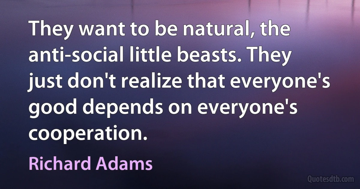 They want to be natural, the anti-social little beasts. They just don't realize that everyone's good depends on everyone's cooperation. (Richard Adams)