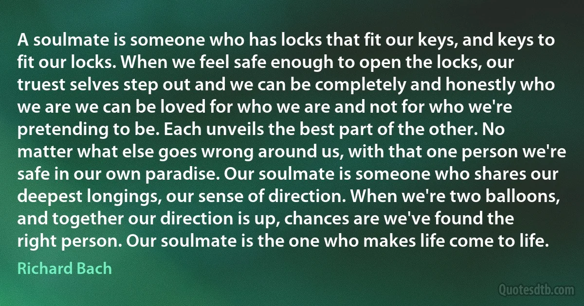 A soulmate is someone who has locks that fit our keys, and keys to fit our locks. When we feel safe enough to open the locks, our truest selves step out and we can be completely and honestly who we are we can be loved for who we are and not for who we're pretending to be. Each unveils the best part of the other. No matter what else goes wrong around us, with that one person we're safe in our own paradise. Our soulmate is someone who shares our deepest longings, our sense of direction. When we're two balloons, and together our direction is up, chances are we've found the right person. Our soulmate is the one who makes life come to life. (Richard Bach)