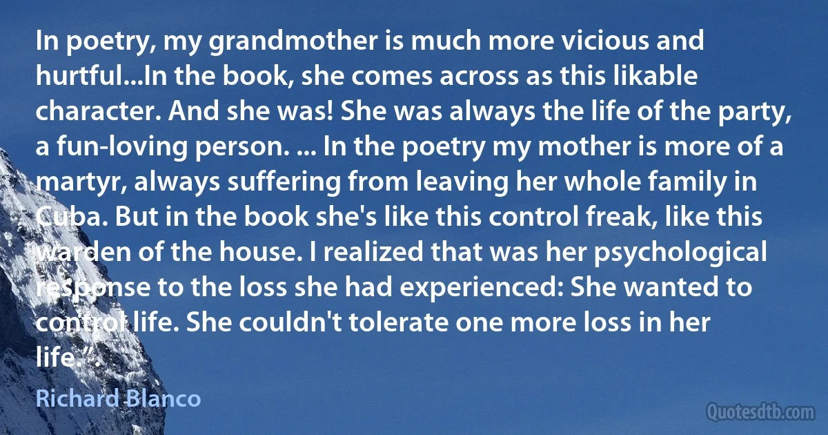 In poetry, my grandmother is much more vicious and hurtful...In the book, she comes across as this likable character. And she was! She was always the life of the party, a fun-loving person. ... In the poetry my mother is more of a martyr, always suffering from leaving her whole family in Cuba. But in the book she's like this control freak, like this warden of the house. I realized that was her psychological response to the loss she had experienced: She wanted to control life. She couldn't tolerate one more loss in her life.”. (Richard Blanco)