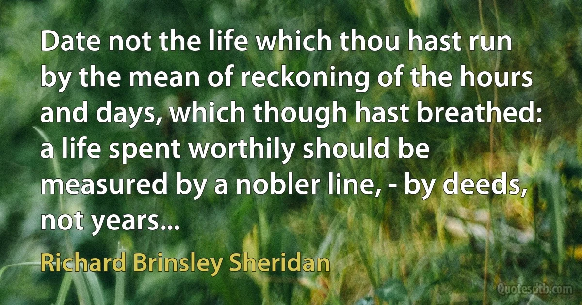 Date not the life which thou hast run by the mean of reckoning of the hours and days, which though hast breathed: a life spent worthily should be measured by a nobler line, - by deeds, not years... (Richard Brinsley Sheridan)