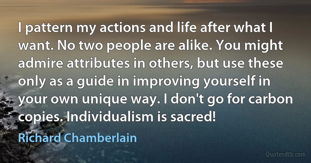 I pattern my actions and life after what I want. No two people are alike. You might admire attributes in others, but use these only as a guide in improving yourself in your own unique way. I don't go for carbon copies. Individualism is sacred! (Richard Chamberlain)