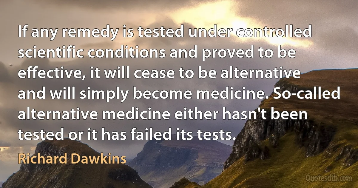 If any remedy is tested under controlled scientific conditions and proved to be effective, it will cease to be alternative and will simply become medicine. So-called alternative medicine either hasn't been tested or it has failed its tests. (Richard Dawkins)