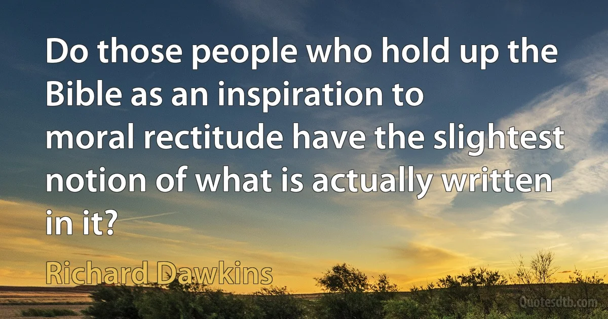 Do those people who hold up the Bible as an inspiration to
moral rectitude have the slightest notion of what is actually written
in it? (Richard Dawkins)