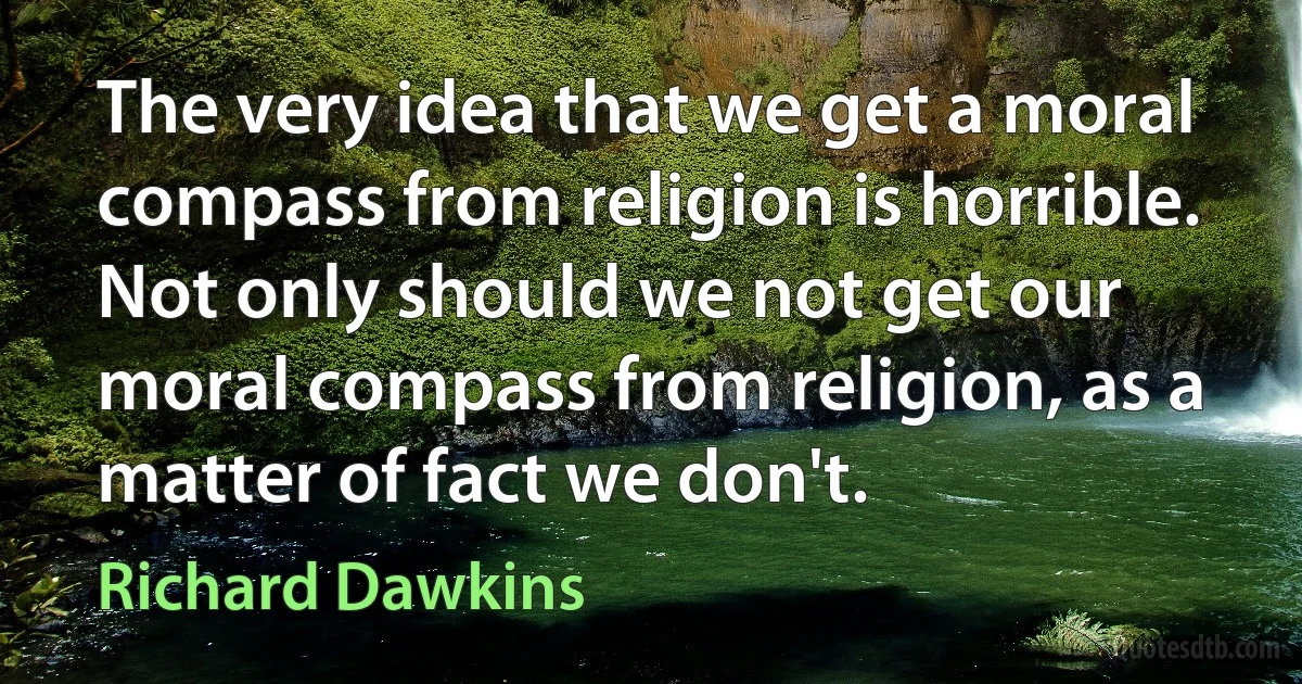 The very idea that we get a moral compass from religion is horrible. Not only should we not get our moral compass from religion, as a matter of fact we don't. (Richard Dawkins)