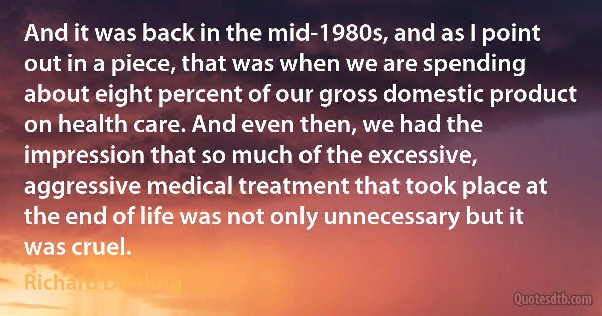 And it was back in the mid-1980s, and as I point out in a piece, that was when we are spending about eight percent of our gross domestic product on health care. And even then, we had the impression that so much of the excessive, aggressive medical treatment that took place at the end of life was not only unnecessary but it was cruel. (Richard Dooling)