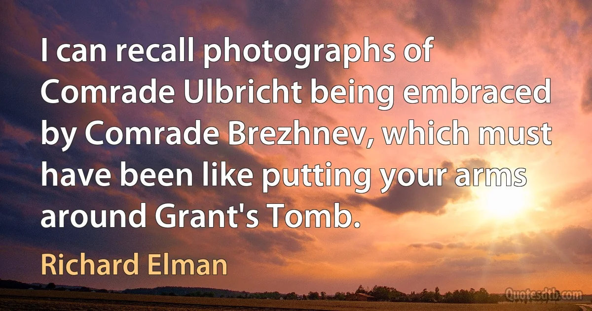 I can recall photographs of Comrade Ulbricht being embraced by Comrade Brezhnev, which must have been like putting your arms around Grant's Tomb. (Richard Elman)