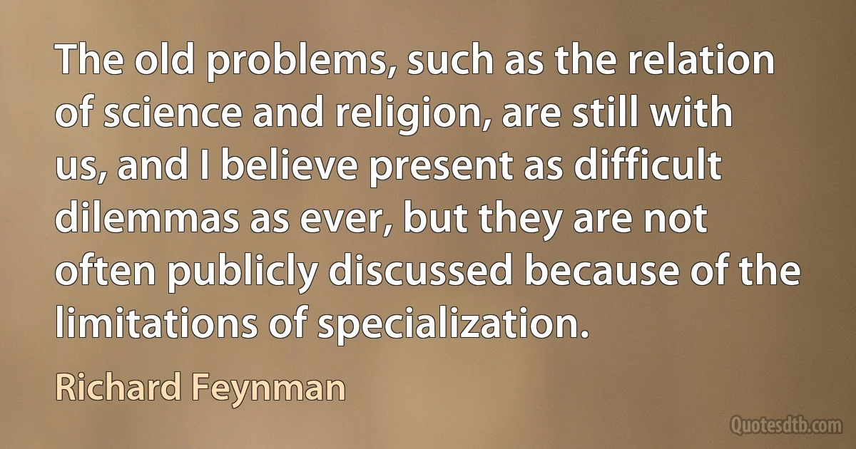 The old problems, such as the relation of science and religion, are still with us, and I believe present as difficult dilemmas as ever, but they are not often publicly discussed because of the limitations of specialization. (Richard Feynman)