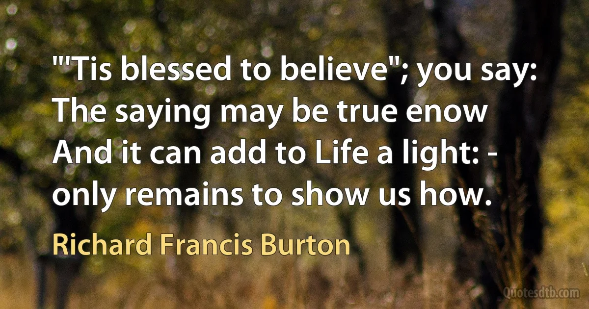 "'Tis blessed to believe"; you say: The saying may be true enow
And it can add to Life a light: - only remains to show us how. (Richard Francis Burton)