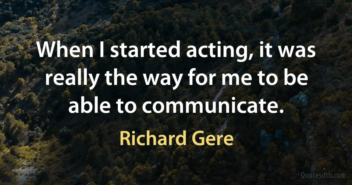 When I started acting, it was really the way for me to be able to communicate. (Richard Gere)