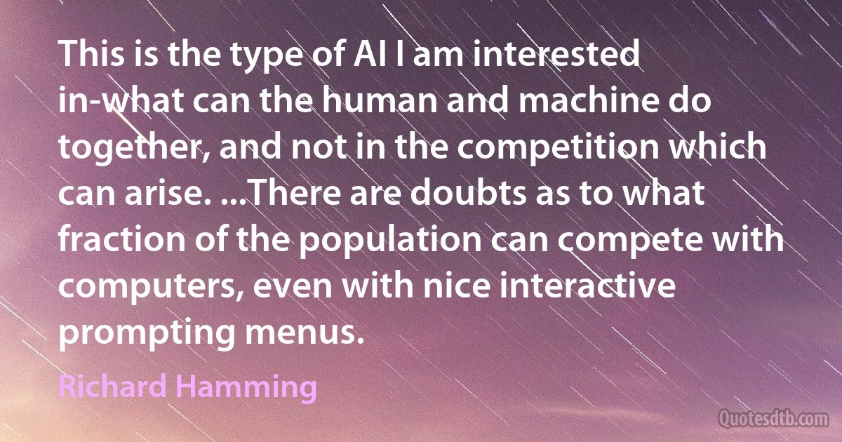 This is the type of AI I am interested in-what can the human and machine do together, and not in the competition which can arise. ...There are doubts as to what fraction of the population can compete with computers, even with nice interactive prompting menus. (Richard Hamming)