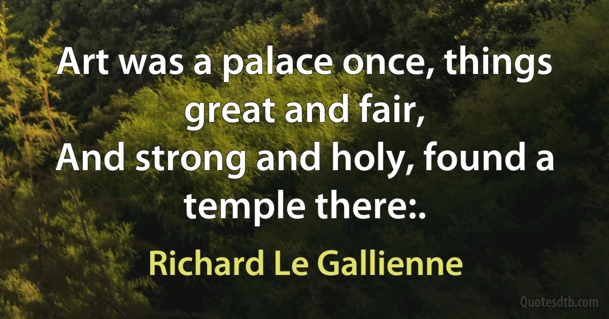 Art was a palace once, things great and fair,
And strong and holy, found a temple there:. (Richard Le Gallienne)