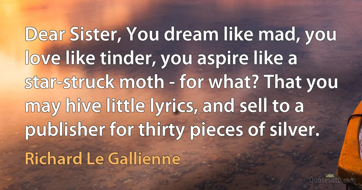 Dear Sister, You dream like mad, you love like tinder, you aspire like a star-struck moth - for what? That you may hive little lyrics, and sell to a publisher for thirty pieces of silver. (Richard Le Gallienne)