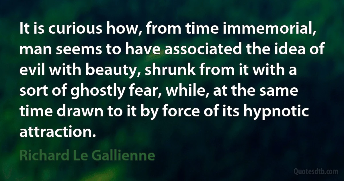 It is curious how, from time immemorial, man seems to have associated the idea of evil with beauty, shrunk from it with a sort of ghostly fear, while, at the same time drawn to it by force of its hypnotic attraction. (Richard Le Gallienne)