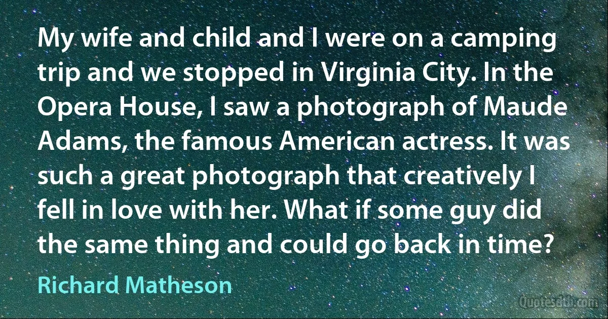 My wife and child and I were on a camping trip and we stopped in Virginia City. In the Opera House, I saw a photograph of Maude Adams, the famous American actress. It was such a great photograph that creatively I fell in love with her. What if some guy did the same thing and could go back in time? (Richard Matheson)