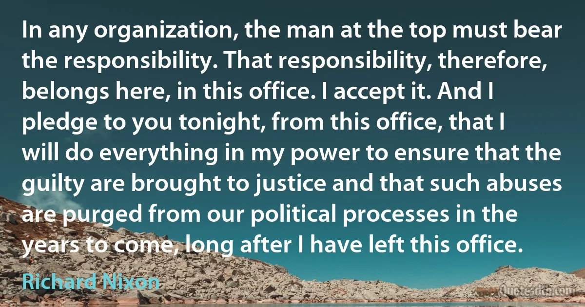 In any organization, the man at the top must bear the responsibility. That responsibility, therefore, belongs here, in this office. I accept it. And I pledge to you tonight, from this office, that I will do everything in my power to ensure that the guilty are brought to justice and that such abuses are purged from our political processes in the years to come, long after I have left this office. (Richard Nixon)