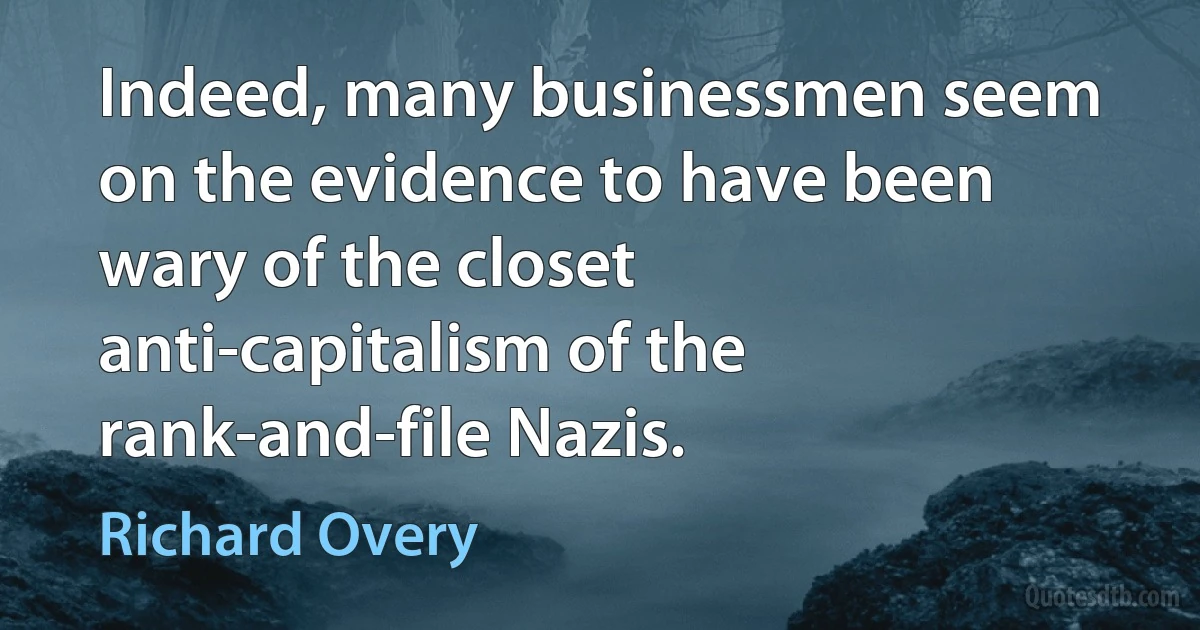 Indeed, many businessmen seem on the evidence to have been wary of the closet anti-capitalism of the rank-and-file Nazis. (Richard Overy)