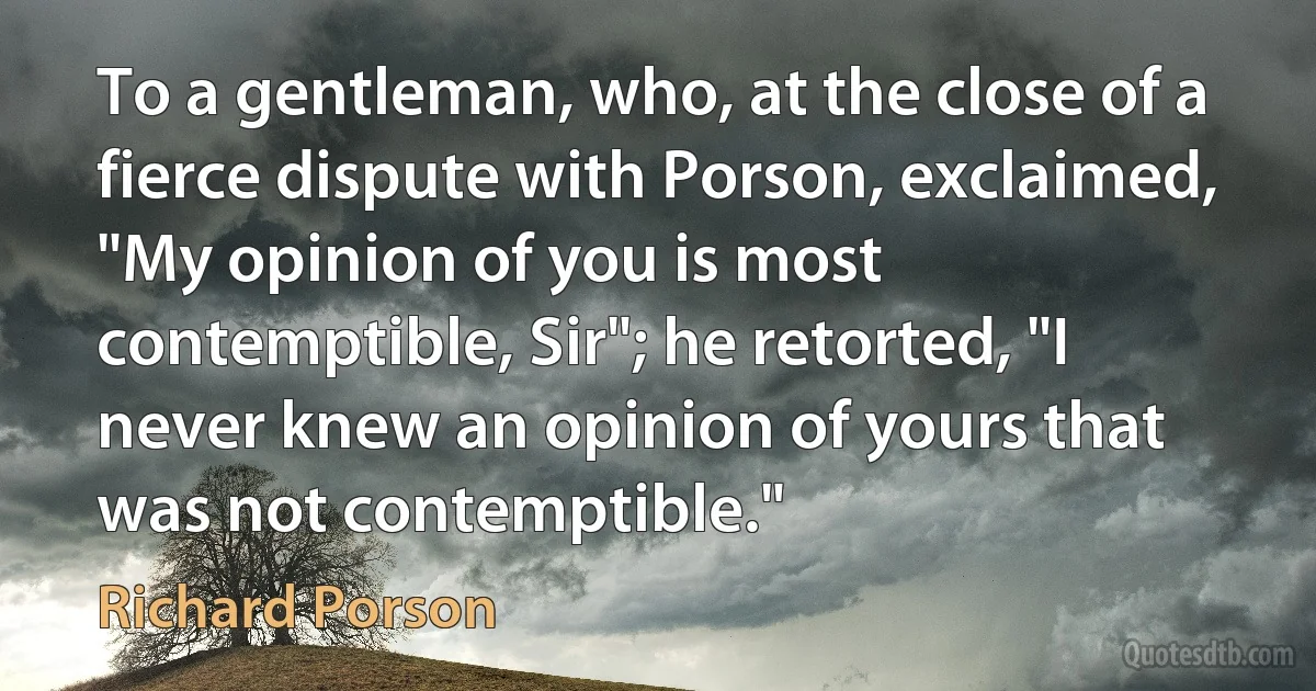 To a gentleman, who, at the close of a fierce dispute with Porson, exclaimed, "My opinion of you is most contemptible, Sir"; he retorted, "I never knew an opinion of yours that was not contemptible." (Richard Porson)