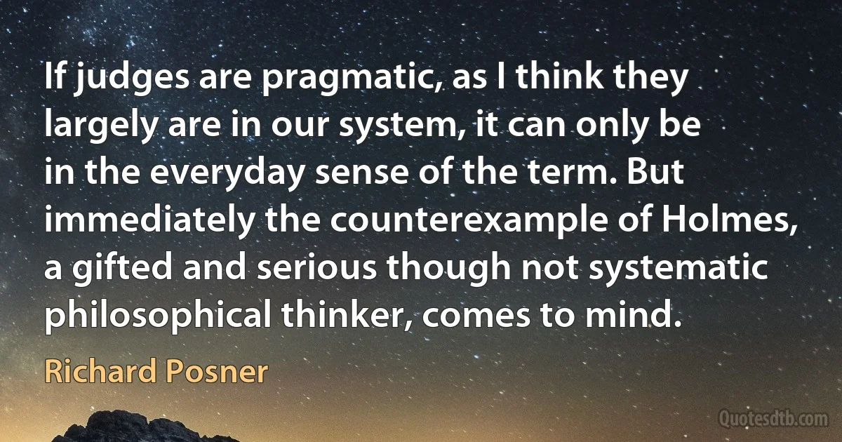 If judges are pragmatic, as I think they largely are in our system, it can only be in the everyday sense of the term. But immediately the counterexample of Holmes, a gifted and serious though not systematic philosophical thinker, comes to mind. (Richard Posner)